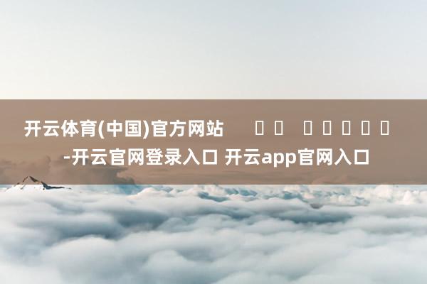 开云体育(中国)官方网站      		  					  -开云官网登录入口 开云app官网入口