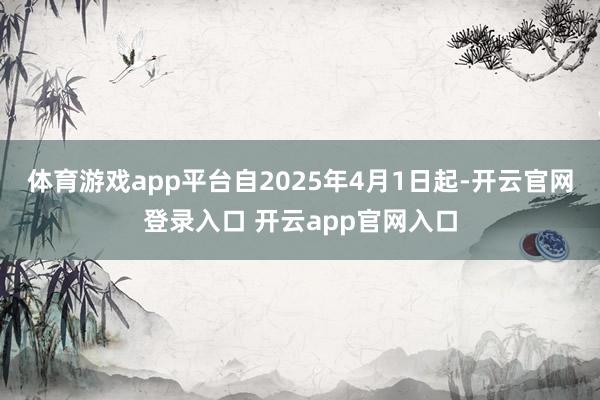 体育游戏app平台自2025年4月1日起-开云官网登录入口 开云app官网入口