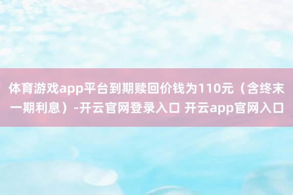 体育游戏app平台到期赎回价钱为110元（含终末一期利息）-开云官网登录入口 开云app官网入口