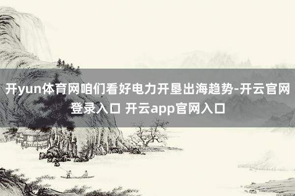 开yun体育网咱们看好电力开垦出海趋势-开云官网登录入口 开云app官网入口