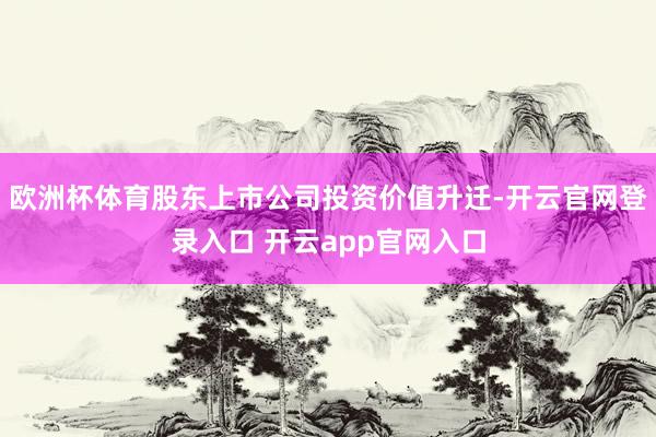 欧洲杯体育股东上市公司投资价值升迁-开云官网登录入口 开云app官网入口