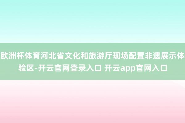 欧洲杯体育河北省文化和旅游厅现场配置非遗展示体验区-开云官网登录入口 开云app官网入口