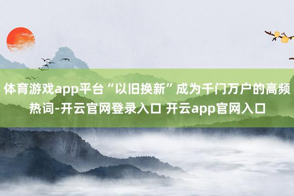体育游戏app平台“以旧换新”成为千门万户的高频热词-开云官网登录入口 开云app官网入口