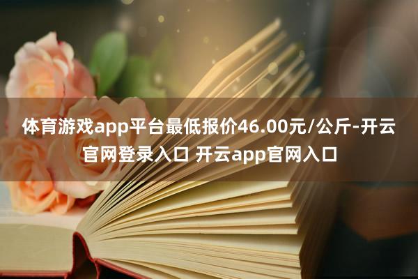体育游戏app平台最低报价46.00元/公斤-开云官网登录入口 开云app官网入口