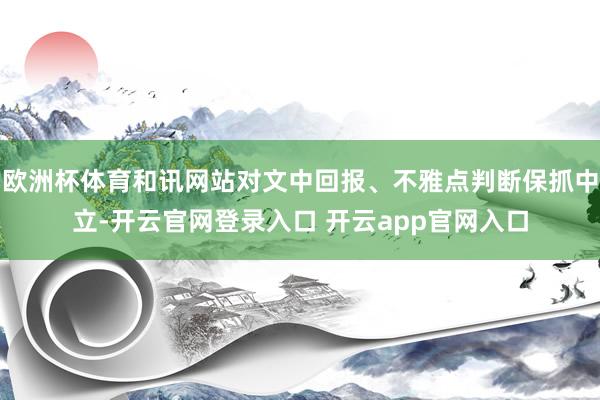 欧洲杯体育和讯网站对文中回报、不雅点判断保抓中立-开云官网登录入口 开云app官网入口