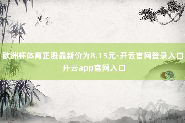 欧洲杯体育正股最新价为8.15元-开云官网登录入口 开云app官网入口