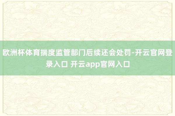 欧洲杯体育揣度监管部门后续还会处罚-开云官网登录入口 开云app官网入口