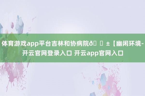 体育游戏app平台吉林和协病院🌱【幽闲环境-开云官网登录入口 开云app官网入口