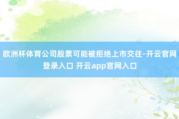 欧洲杯体育公司股票可能被拒绝上市交往-开云官网登录入口 开云app官网入口