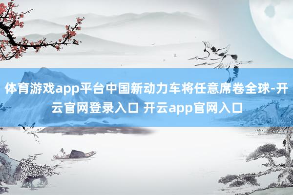 体育游戏app平台中国新动力车将任意席卷全球-开云官网登录入口 开云app官网入口