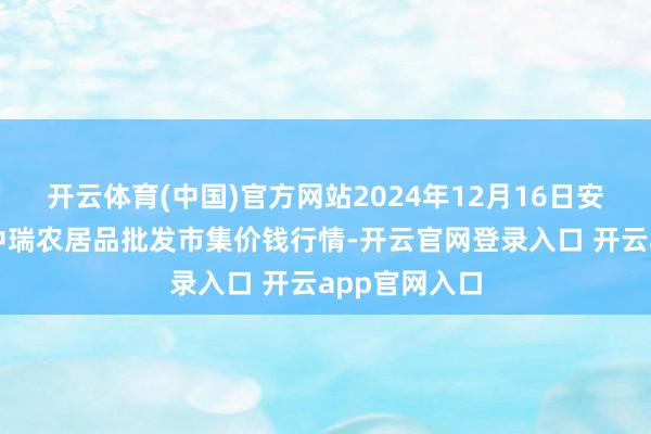 开云体育(中国)官方网站2024年12月16日安徽省淮北市中瑞农居品批发市集价钱行情-开云官网登录入口 开云app官网入口