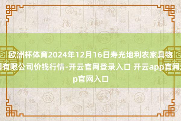 欧洲杯体育2024年12月16日寿光地利农家具物流园有限公司价钱行情-开云官网登录入口 开云app官网入口