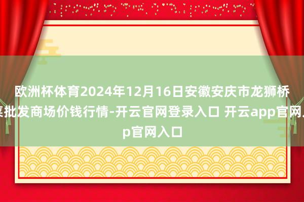 欧洲杯体育2024年12月16日安徽安庆市龙狮桥蔬菜批发商场价钱行情-开云官网登录入口 开云app官网入口