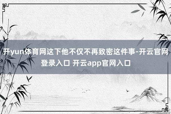 开yun体育网这下他不仅不再致密这件事-开云官网登录入口 开云app官网入口