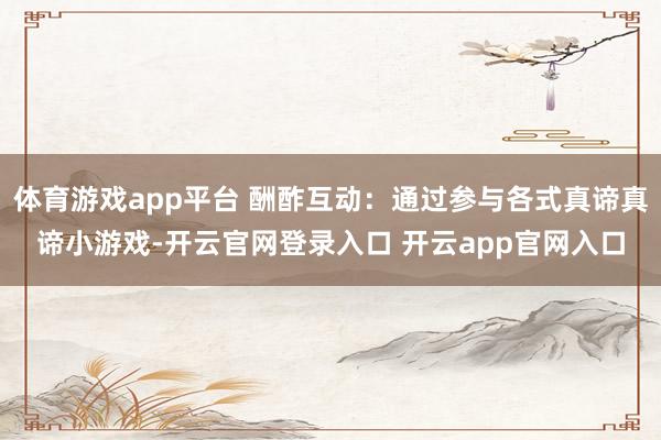 体育游戏app平台 酬酢互动：通过参与各式真谛真谛小游戏-开云官网登录入口 开云app官网入口