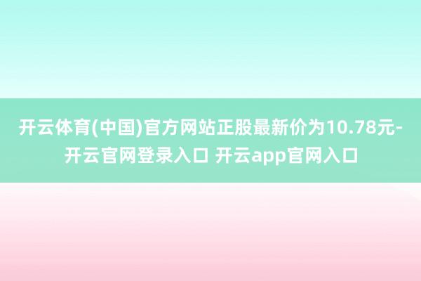 开云体育(中国)官方网站正股最新价为10.78元-开云官网登录入口 开云app官网入口
