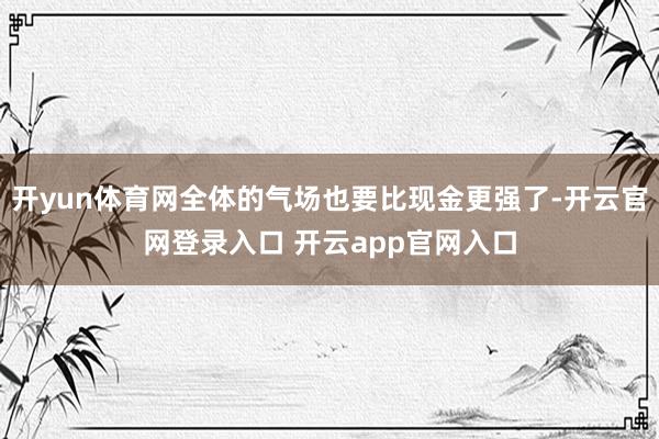开yun体育网全体的气场也要比现金更强了-开云官网登录入口 开云app官网入口
