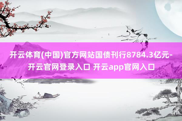 开云体育(中国)官方网站国债刊行8784.3亿元-开云官网登录入口 开云app官网入口