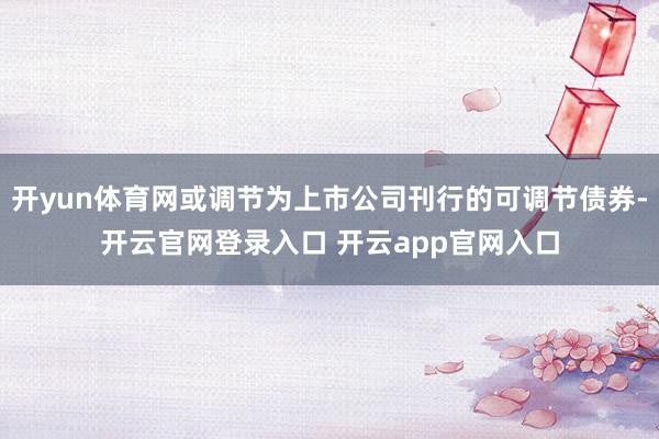 开yun体育网或调节为上市公司刊行的可调节债券-开云官网登录入口 开云app官网入口