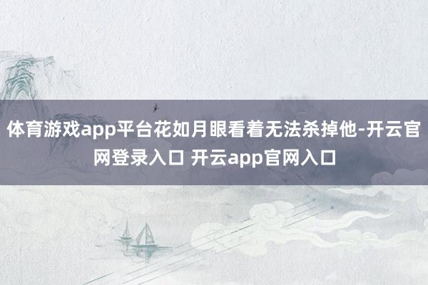 体育游戏app平台花如月眼看着无法杀掉他-开云官网登录入口 开云app官网入口