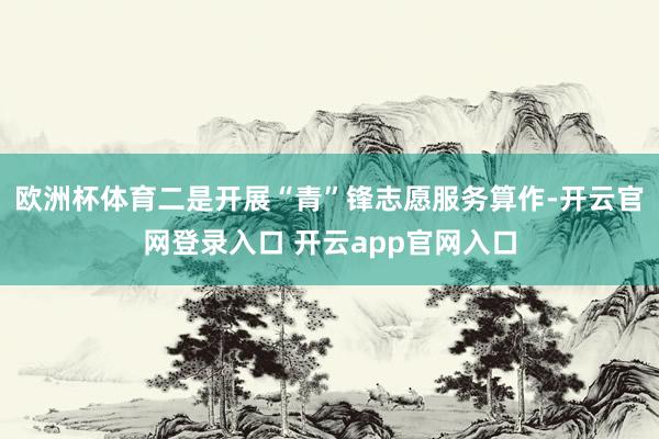 欧洲杯体育二是开展“青”锋志愿服务算作-开云官网登录入口 开云app官网入口