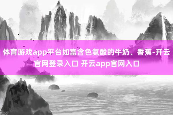 体育游戏app平台如富含色氨酸的牛奶、香蕉-开云官网登录入口 开云app官网入口