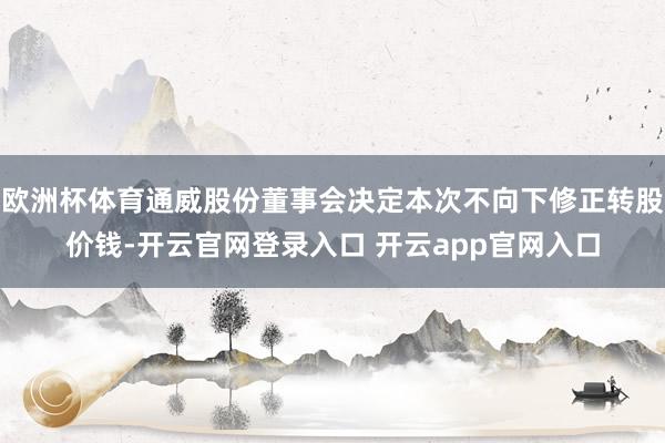 欧洲杯体育通威股份董事会决定本次不向下修正转股价钱-开云官网登录入口 开云app官网入口