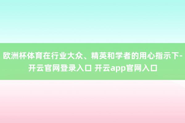欧洲杯体育在行业大众、精英和学者的用心指示下-开云官网登录入口 开云app官网入口
