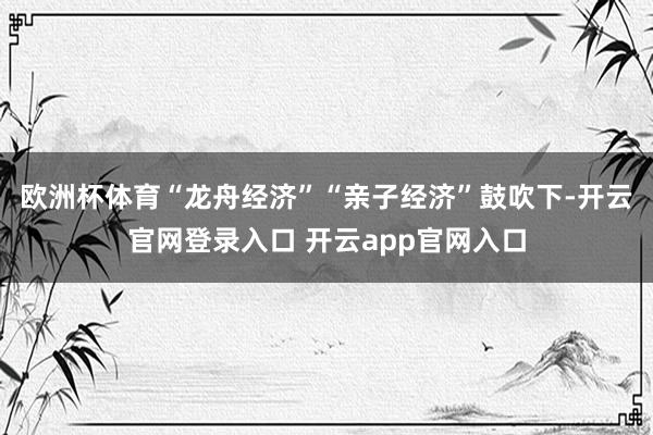 欧洲杯体育“龙舟经济”“亲子经济”鼓吹下-开云官网登录入口 开云app官网入口