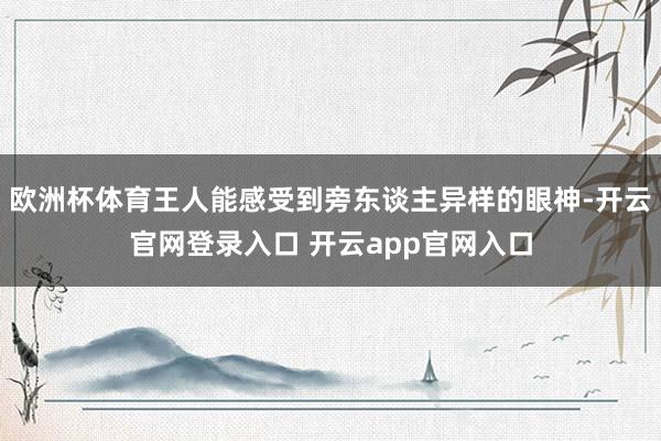 欧洲杯体育王人能感受到旁东谈主异样的眼神-开云官网登录入口 开云app官网入口