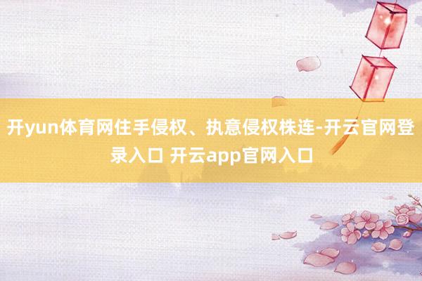 开yun体育网住手侵权、执意侵权株连-开云官网登录入口 开云app官网入口