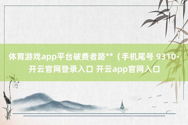 体育游戏app平台破费者路**（手机尾号 9310-开云官网登录入口 开云app官网入口