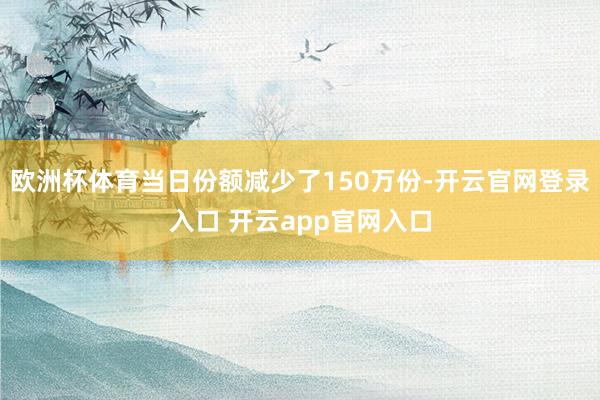 欧洲杯体育当日份额减少了150万份-开云官网登录入口 开云app官网入口
