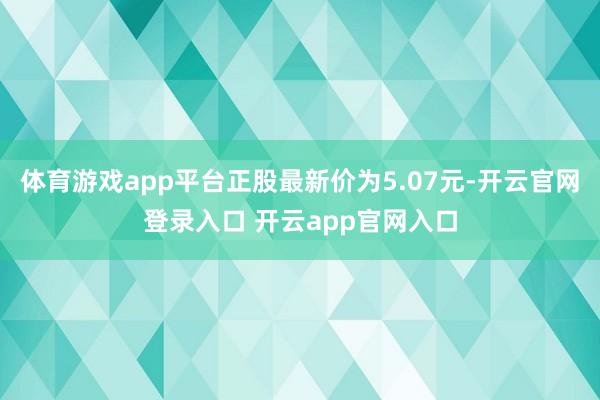 体育游戏app平台正股最新价为5.07元-开云官网登录入口 开云app官网入口