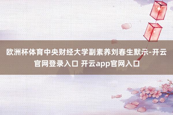 欧洲杯体育　　中央财经大学副素养刘春生默示-开云官网登录入口 开云app官网入口