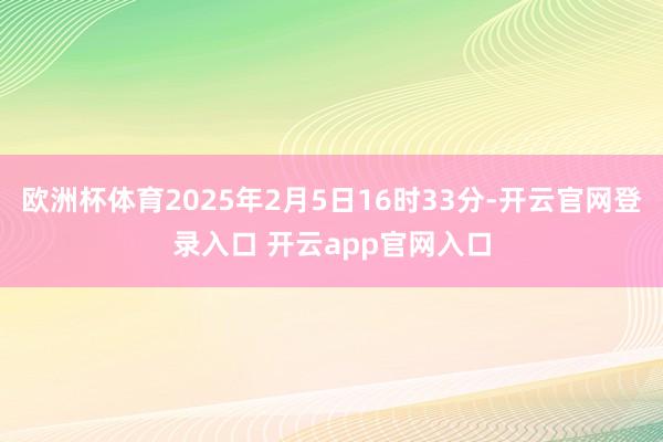 欧洲杯体育2025年2月5日16时33分-开云官网登录入口 开云app官网入口
