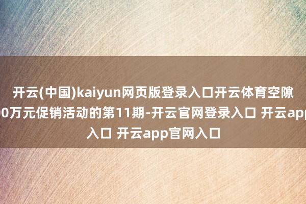开云(中国)kaiyun网页版登录入口开云体育空隙8游戏2000万元促销活动的第11期-开云官网登录入口 开云app官网入口