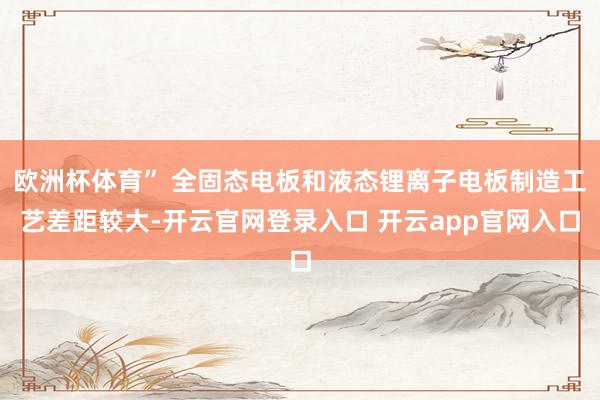 欧洲杯体育” 全固态电板和液态锂离子电板制造工艺差距较大-开云官网登录入口 开云app官网入口
