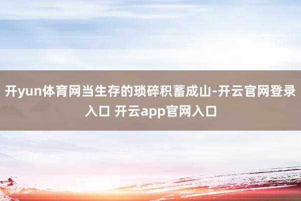 开yun体育网当生存的琐碎积蓄成山-开云官网登录入口 开云app官网入口