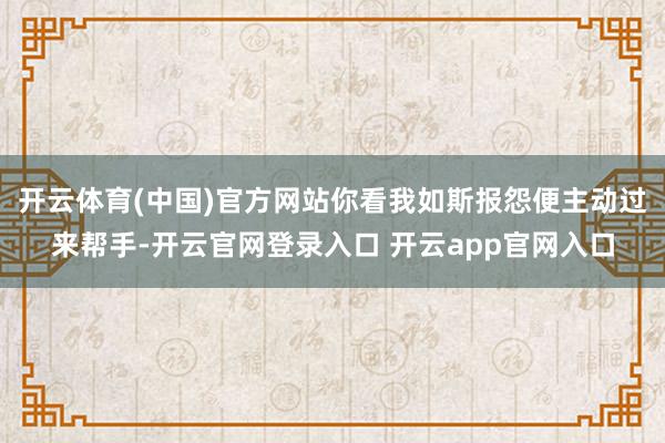 开云体育(中国)官方网站你看我如斯报怨便主动过来帮手-开云官网登录入口 开云app官网入口