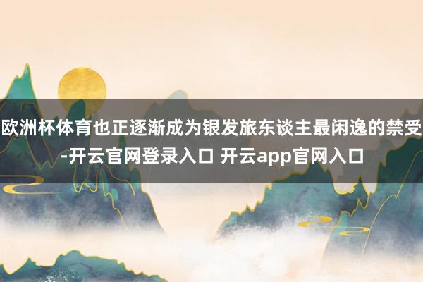 欧洲杯体育也正逐渐成为银发旅东谈主最闲逸的禁受-开云官网登录入口 开云app官网入口